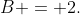 B = 2.