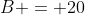 B = 20
