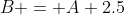 B = A+2.5