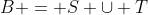 B = S \cup T