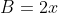 B=2x
