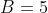 B=5