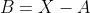 B=X-A