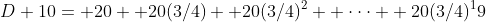 D+10= 20+ 20(3/4)+ 20(3/4)^2+ \cdot\cdot\cdot+ 20(3/4)^19