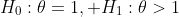 H_0:\theta=1, H_1:\theta>1