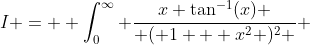 I =  \int_0^{\infty} \frac{x \tan^{-1}(x) }{ ( 1 + x^2 )^2 } ~dx 