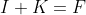 I+K=F