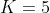 K=5