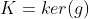 K=ker(g)