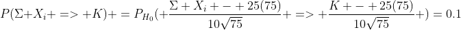 P(\Sigma X_i => K) =P_{H_0}( \frac{\Sigma X_i - 25(75)}{10\sqrt{75}} => \frac{K - 25(75)}{10\sqrt{75}} )=0.1