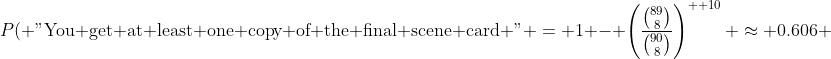 P(\mbox{ "You get at least one copy of the final scene card "} = 1 - \left(\frac{\binom{89}{8}}{\binom{90}{8}}\right)^{  10} \approx 0.606 