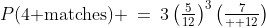P(\text{4 matches}) \:=\:3\left(\tfrac{5}{12}\right)^3\left(\tfrac{7}{  12}\right)