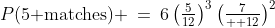 P(\text{5 matches}) \:=\:6\left(\tfrac{5}{12}\right)^3\left(\tfrac{7}{  12}\right)^2