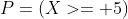 P=(X>= 5)