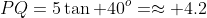 PQ=5\tan 40^o=\approx 4.2