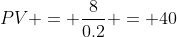 PV = \frac{8}{0.2} = 40