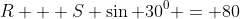 R + S \sin 30^0 = 80