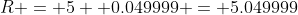 R = 5 +0.049999 = 5.049999