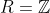 R=\mathbb{Z}