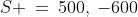 S \:=\:500,\:-600