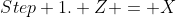 Step 1. Z = X