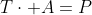 T\cdot A=P