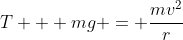 T + mg = \frac{mv^2}{r}
