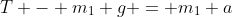 T - m_1 g = m_1 a