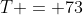 T = 73