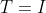 T=I
