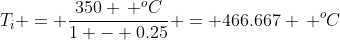 T_i = \frac{350 \, ^oC}{1 - 0.25} = 466.667 \, ^oC