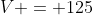 V = 125