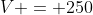 V = 250