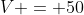 V = 50