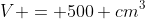 V = 500 cm^3