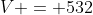V = 532