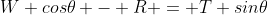 W cos\theta - R = T sin\theta