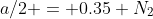 a/2 = 0.35 N_2