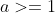 a>=1