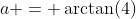 a = \arctan(4)