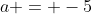 a = -5