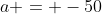a = -50
