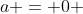 a = 0 