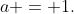 a = 1.