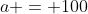 a = 100