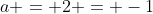a = 2 = -1