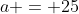 a = 25