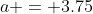a = 3.75