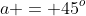 a = 45^o