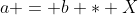 a = b * X